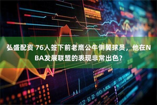 弘盛配资 76人签下前老鹰公牛侧翼球员，他在NBA发展联盟的表现非常出色？