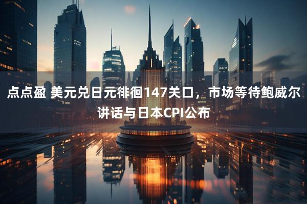 点点盈 美元兑日元徘徊147关口，市场等待鲍威尔讲话与日本CPI公布