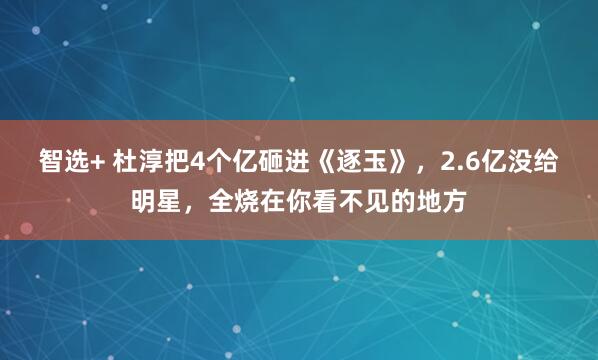 智选+ 杜淳把4个亿砸进《逐玉》，2.6亿没给明星，全烧在你看不见的地方