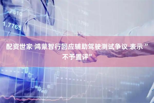 配资世家 鸿蒙智行回应辅助驾驶测试争议 表示“不予置评”