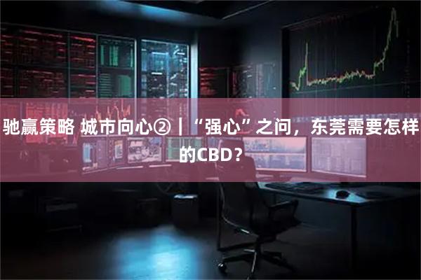 驰赢策略 城市向心②｜“强心”之问，东莞需要怎样的CBD？