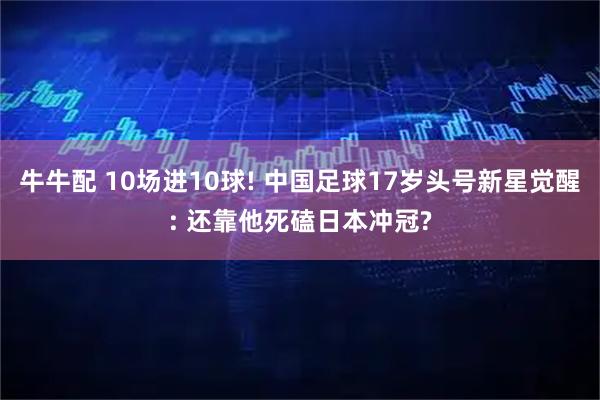 牛牛配 10场进10球! 中国足球17岁头号新星觉醒: 还靠他死磕日本冲冠?